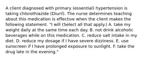 A client diagnosed with primary (essential) hypertension is taking chlorothiazide (Diuril). The nurse determines teaching about this medication is effective when the client makes the following statement. "I will (Select all that apply.) A. take my weight daily at the same time each day. B. not drink alcoholic beverages while on this medication. C. reduce salt intake in my diet. D. reduce my dosage if I have severe dizziness. E. use sunscreen if I have prolonged exposure to sunlight. F. take the drug late in the evening."