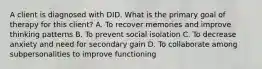 A client is diagnosed with DID. What is the primary goal of therapy for this client? A. To recover memories and improve thinking patterns B. To prevent social isolation C. To decrease anxiety and need for secondary gain D. To collaborate among subpersonalities to improve functioning