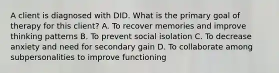 A client is diagnosed with DID. What is the primary goal of therapy for this client? A. To recover memories and improve thinking patterns B. To prevent social isolation C. To decrease anxiety and need for secondary gain D. To collaborate among subpersonalities to improve functioning