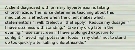 A client diagnosed with primary hypertension is taking chlorothiazide. The nurse determines teaching about this medication is effective when the client makes which statement(s)? "I will: (Select all that apply) -Reduce my dosage if I have dizziness with standing." -take my drug late in the evening." -use sunscreen if I have prolonged exposure to sunlight." -avoid high-potassium foods in my diet." not to stand up too quickly after taking chlorothiazide."