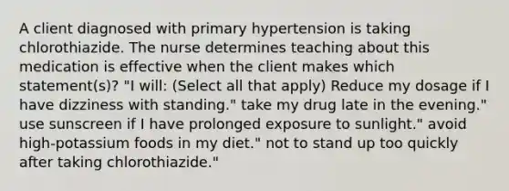 A client diagnosed with primary hypertension is taking chlorothiazide. The nurse determines teaching about this medication is effective when the client makes which statement(s)? "I will: (Select all that apply) Reduce my dosage if I have dizziness with standing." take my drug late in the evening." use sunscreen if I have prolonged exposure to sunlight." avoid high-potassium foods in my diet." not to stand up too quickly after taking chlorothiazide."