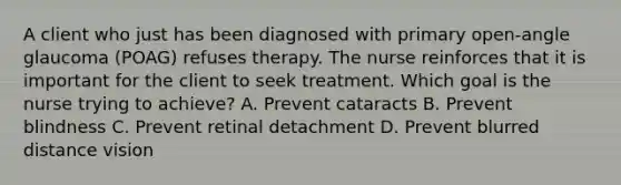 A client who just has been diagnosed with primary open-angle glaucoma (POAG) refuses therapy. The nurse reinforces that it is important for the client to seek treatment. Which goal is the nurse trying to achieve? A. Prevent cataracts B. Prevent blindness C. Prevent retinal detachment D. Prevent blurred distance vision