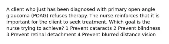 A client who just has been diagnosed with primary open-angle glaucoma (POAG) refuses therapy. The nurse reinforces that it is important for the client to seek treatment. Which goal is the nurse trying to achieve? 1 Prevent cataracts 2 Prevent blindness 3 Prevent retinal detachment 4 Prevent blurred distance vision