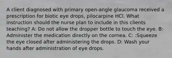 A client diagnosed with primary open-angle glaucoma received a prescription for biotic eye drops, pilocarpine HCl. What instruction should the nurse plan to include in this clients teaching? A: Do not allow the dropper bottle to touch the eye. B: Administer the medication directly on the cornea. C: :Squeeze the eye closed after administering the drops. D: Wash your hands after administration of eye drops.