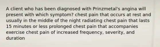 A client who has been diagnosed with Prinzmetal's angina will present with which symptom? chest pain that occurs at rest and usually in the middle of the night radiating chest pain that lasts 15 minutes or less prolonged chest pain that accompanies exercise chest pain of increased frequency, severity, and duration