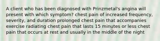 A client who has been diagnosed with Prinzmetal's angina will present with which symptom? chest pain of increased frequency, severity, and duration prolonged chest pain that accompanies exercise radiating chest pain that lasts 15 minutes or less chest pain that occurs at rest and usually in the middle of the night