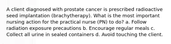 A client diagnosed with prostate cancer is prescribed radioactive seed implantation (brachytherapy). What is the most important nursing action for the practical nurse (PN) to do? a. Follow radiation exposure precautions b. Encourage regular meals c. Collect all urine in sealed containers d. Avoid touching the client.