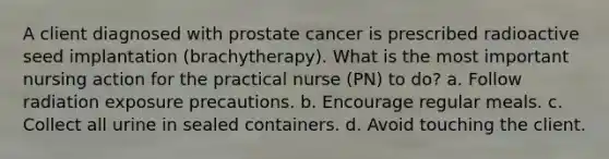 A client diagnosed with prostate cancer is prescribed radioactive seed implantation (brachytherapy). What is the most important nursing action for the practical nurse (PN) to do? a. Follow radiation exposure precautions. b. Encourage regular meals. c. Collect all urine in sealed containers. d. Avoid touching the client.