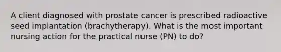 A client diagnosed with prostate cancer is prescribed radioactive seed implantation (brachytherapy). What is the most important nursing action for the practical nurse (PN) to do?