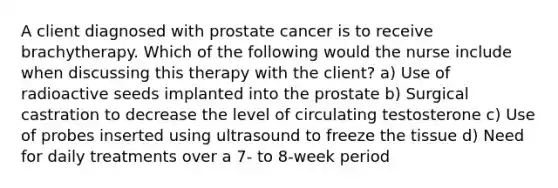 A client diagnosed with prostate cancer is to receive brachytherapy. Which of the following would the nurse include when discussing this therapy with the client? a) Use of radioactive seeds implanted into the prostate b) Surgical castration to decrease the level of circulating testosterone c) Use of probes inserted using ultrasound to freeze the tissue d) Need for daily treatments over a 7- to 8-week period