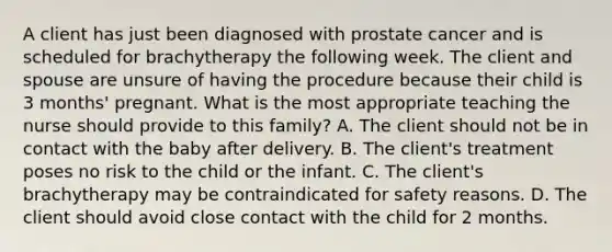 A client has just been diagnosed with prostate cancer and is scheduled for brachytherapy the following week. The client and spouse are unsure of having the procedure because their child is 3 months' pregnant. What is the most appropriate teaching the nurse should provide to this family? A. The client should not be in contact with the baby after delivery. B. The client's treatment poses no risk to the child or the infant. C. The client's brachytherapy may be contraindicated for safety reasons. D. The client should avoid close contact with the child for 2 months.