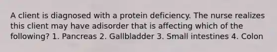 A client is diagnosed with a protein deficiency. The nurse realizes this client may have adisorder that is affecting which of the following? 1. Pancreas 2. Gallbladder 3. Small intestines 4. Colon