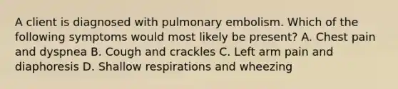 A client is diagnosed with pulmonary embolism. Which of the following symptoms would most likely be present? A. Chest pain and dyspnea B. Cough and crackles C. Left arm pain and diaphoresis D. Shallow respirations and wheezing