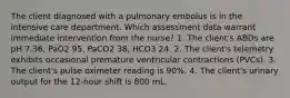 The client diagnosed with a pulmonary embolus is in the intensive care department. Which assessment data warrant immediate intervention from the nurse? 1. The client's ABDs are pH 7.36, PaO2 95, PaCO2 38, HCO3 24. 2. The client's telemetry exhibits occasional premature ventricular contractions (PVCs). 3. The client's pulse oximeter reading is 90%. 4. The client's urinary output for the 12-hour shift is 800 mL.