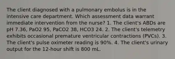 The client diagnosed with a pulmonary embolus is in the intensive care department. Which assessment data warrant immediate intervention from the nurse? 1. The client's ABDs are pH 7.36, PaO2 95, PaCO2 38, HCO3 24. 2. The client's telemetry exhibits occasional premature ventricular contractions (PVCs). 3. The client's pulse oximeter reading is 90%. 4. The client's urinary output for the 12-hour shift is 800 mL.