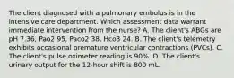 The client diagnosed with a pulmonary embolus is in the intensive care department. Which assessment data warrant immediate intervention from the nurse? A. The client's ABGs are pH 7.36, Pao2 95, Paco2 38, Hco3 24. B. The client's telemetry exhibits occasional premature ventricular contractions (PVCs). C. The client's pulse oximeter reading is 90%. D. The client's urinary output for the 12-hour shift is 800 mL.