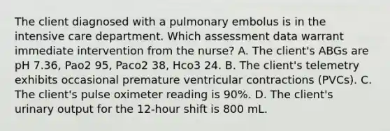 The client diagnosed with a pulmonary embolus is in the intensive care department. Which assessment data warrant immediate intervention from the nurse? A. The client's ABGs are pH 7.36, Pao2 95, Paco2 38, Hco3 24. B. The client's telemetry exhibits occasional premature ventricular contractions (PVCs). C. The client's pulse oximeter reading is 90%. D. The client's urinary output for the 12-hour shift is 800 mL.