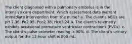 The client diagnosed with a pulmonary embolus is in the intensive care department. Which assessment data warrant immediate intervention from the nurse? a. The client's ABGs are pH 7.36, Po2 95, Pco2 38, Hco3 24 b. The client's telemetry exhibits occasional premature ventricular contractions (PVCs). c. The client's pulse oximeter reading is 90%. d. The client's urinary output for the 12-hour shift is 800 mL.