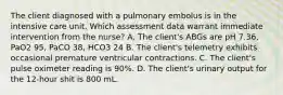 The client diagnosed with a pulmonary embolus is in the intensive care unit. Which assessment data warrant immediate intervention from the nurse? A. The client's ABGs are pH 7.36, PaO2 95, PaCO 38, HCO3 24 B. The client's telemetry exhibits occasional premature ventricular contractions. C. The client's pulse oximeter reading is 90%. D. The client's urinary output for the 12-hour shit is 800 mL.