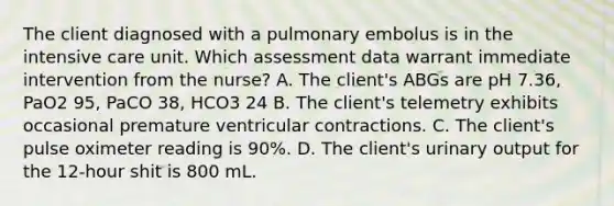 The client diagnosed with a pulmonary embolus is in the intensive care unit. Which assessment data warrant immediate intervention from the nurse? A. The client's ABGs are pH 7.36, PaO2 95, PaCO 38, HCO3 24 B. The client's telemetry exhibits occasional premature ventricular contractions. C. The client's pulse oximeter reading is 90%. D. The client's urinary output for the 12-hour shit is 800 mL.