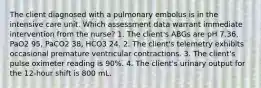 The client diagnosed with a pulmonary embolus is in the intensive care unit. Which assessment data warrant immediate intervention from the nurse? 1. The client's ABGs are pH 7.36, PaO2 95, PaCO2 38, HCO3 24. 2. The client's telemetry exhibits occasional premature ventricular contractions. 3. The client's pulse oximeter reading is 90%. 4. The client's urinary output for the 12-hour shift is 800 mL.