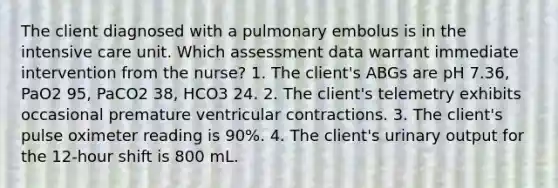 The client diagnosed with a pulmonary embolus is in the intensive care unit. Which assessment data warrant immediate intervention from the nurse? 1. The client's ABGs are pH 7.36, PaO2 95, PaCO2 38, HCO3 24. 2. The client's telemetry exhibits occasional premature ventricular contractions. 3. The client's pulse oximeter reading is 90%. 4. The client's urinary output for the 12-hour shift is 800 mL.