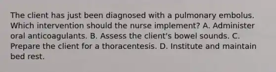 The client has just been diagnosed with a pulmonary embolus. Which intervention should the nurse implement? A. Administer oral anticoagulants. B. Assess the client's bowel sounds. C. Prepare the client for a thoracentesis. D. Institute and maintain bed rest.