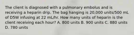 The client is diagnosed with a pulmonary embolus and is receiving a heparin drip. The bag hanging is 20,000 units/500 mL of D5W infusing at 22 mL/hr. How many units of heparin is the client receiving each hour? A. 800 units B. 900 units C. 880 units D. 780 units