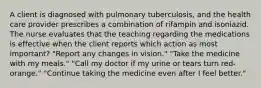 A client is diagnosed with pulmonary tuberculosis, and the health care provider prescribes a combination of rifampin and isoniazid. The nurse evaluates that the teaching regarding the medications is effective when the client reports which action as most important? "Report any changes in vision." "Take the medicine with my meals." "Call my doctor if my urine or tears turn red-orange." "Continue taking the medicine even after I feel better."