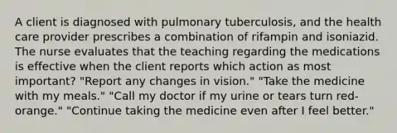 A client is diagnosed with pulmonary tuberculosis, and the health care provider prescribes a combination of rifampin and isoniazid. The nurse evaluates that the teaching regarding the medications is effective when the client reports which action as most important? "Report any changes in vision." "Take the medicine with my meals." "Call my doctor if my urine or tears turn red-orange." "Continue taking the medicine even after I feel better."