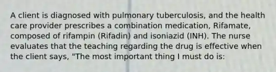 A client is diagnosed with pulmonary tuberculosis, and the health care provider prescribes a combination medication, Rifamate, composed of rifampin (Rifadin) and isoniazid (INH). The nurse evaluates that the teaching regarding the drug is effective when the client says, "The most important thing I must do is: