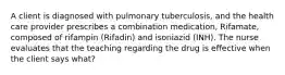 A client is diagnosed with pulmonary tuberculosis, and the health care provider prescribes a combination medication, Rifamate, composed of rifampin (Rifadin) and isoniazid (INH). The nurse evaluates that the teaching regarding the drug is effective when the client says what?