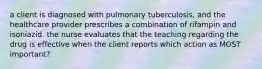 a client is diagnosed with pulmonary tuberculosis, and the healthcare provider prescribes a combination of rifampin and isoniazid. the nurse evaluates that the teaching regarding the drug is effective when the client reports which action as MOST important?