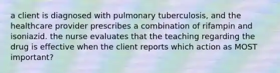 a client is diagnosed with pulmonary tuberculosis, and the healthcare provider prescribes a combination of rifampin and isoniazid. the nurse evaluates that the teaching regarding the drug is effective when the client reports which action as MOST important?