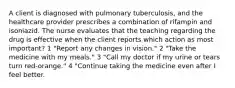 A client is diagnosed with pulmonary tuberculosis, and the healthcare provider prescribes a combination of rifampin and isoniazid. The nurse evaluates that the teaching regarding the drug is effective when the client reports which action as most important? 1 "Report any changes in vision." 2 "Take the medicine with my meals." 3 "Call my doctor if my urine or tears turn red-orange." 4 "Continue taking the medicine even after I feel better.