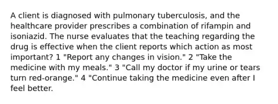 A client is diagnosed with pulmonary tuberculosis, and the healthcare provider prescribes a combination of rifampin and isoniazid. The nurse evaluates that the teaching regarding the drug is effective when the client reports which action as most important? 1 "Report any changes in vision." 2 "Take the medicine with my meals." 3 "Call my doctor if my urine or tears turn red-orange." 4 "Continue taking the medicine even after I feel better.