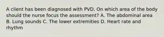 A client has been diagnosed with PVD. On which area of the body should the nurse focus the assessment? A. The abdominal area B. Lung sounds C. The lower extremities D. Heart rate and rhythm