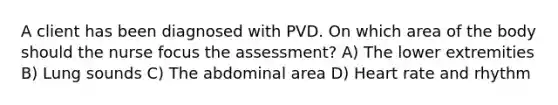 A client has been diagnosed with PVD. On which area of the body should the nurse focus the assessment? A) The lower extremities B) Lung sounds C) The abdominal area D) Heart rate and rhythm