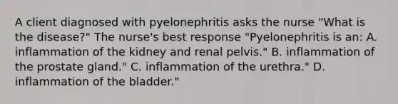 A client diagnosed with pyelonephritis asks the nurse "What is the disease?" The nurse's best response "Pyelonephritis is an: A. inflammation of the kidney and renal pelvis." B. inflammation of the prostate gland." C. inflammation of the urethra." D. inflammation of the bladder."