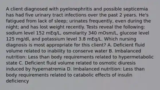 A client diagnosed with pyelonephritis and possible septicemia has had five urinary tract infections over the past 2 years. He's fatigued from lack of sleep; urinates frequently, even during the night; and has lost weight recently. Tests reveal the following: sodium level 152 mEq/L, osmolarity 340 mOsm/L, glucose level 125 mg/dl, and potassium level 3.8 mEq/L. Which nursing diagnosis is most appropriate for this client? A. Deficient fluid volume related to inability to conserve water B. Imbalanced nutrition: Less than body requirements related to hypermetabolic state C. Deficient fluid volume related to osmotic diuresis induced by hypernatremia D. Imbalanced nutrition: Less than body requirements related to catabolic effects of insulin deficiency