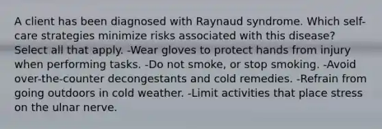 A client has been diagnosed with Raynaud syndrome. Which self-care strategies minimize risks associated with this disease? Select all that apply. -Wear gloves to protect hands from injury when performing tasks. -Do not smoke, or stop smoking. -Avoid over-the-counter decongestants and cold remedies. -Refrain from going outdoors in cold weather. -Limit activities that place stress on the ulnar nerve.