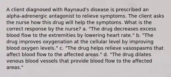 A client diagnosed with Raynaud's disease is prescribed an alpha-adrenergic antagonist to relieve symptoms. The client asks the nurse how this drug will help the symptoms. What is the correct response by the nurse? a. "The drug decreases excess blood flow to the extremities by lowering heart rate." b. "The drug improves oxygenation at the cellular level by improving blood oxygen levels." c. "The drug helps relieve vasospasms that affect blood flow to the affected areas." d. "The drug dilates venous blood vessels that provide blood flow to the affected areas."