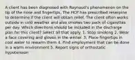 A client has been diagnosed with Raynaud's phenomenon on the tip of the nose and fingertips. The HCP has prescribed reserpine to determine if the client will obtain relief. The client often works outside in cold weather and also smokes two pack of cigarettes per day. Which directions should be included in the discharge plan for this client? Select all that apply. 1. Stop smoking 2. Wear a face covering and gloves in the winter. 3. Place fingertips in cool water to rewarm them 4. Find employment that can be done in a warm environment 5. Report signs of orthostatic hypotension