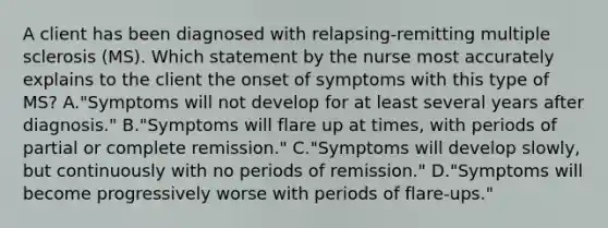 A client has been diagnosed with​ relapsing-remitting multiple sclerosis​ (MS). Which statement by the nurse most accurately explains to the client the onset of symptoms with this type of​ MS? A.​"Symptoms will not develop for at least several years after​ diagnosis." B.​"Symptoms will flare up at​ times, with periods of partial or complete​ remission." C.​"Symptoms will develop​ slowly, but continuously with no periods of​ remission." D.​"Symptoms will become progressively worse with periods of​ flare-ups."