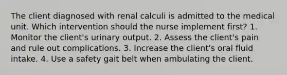 The client diagnosed with renal calculi is admitted to the medical unit. Which intervention should the nurse implement first? 1. Monitor the client's urinary output. 2. Assess the client's pain and rule out complications. 3. Increase the client's oral fluid intake. 4. Use a safety gait belt when ambulating the client.