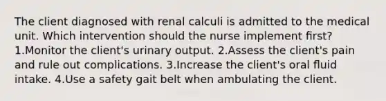 The client diagnosed with renal calculi is admitted to the medical unit. Which intervention should the nurse implement ﬁrst? 1.Monitor the client's urinary output. 2.Assess the client's pain and rule out complications. 3.Increase the client's oral ﬂuid intake. 4.Use a safety gait belt when ambulating the client.