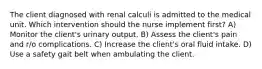 The client diagnosed with renal calculi is admitted to the medical unit. Which intervention should the nurse implement first? A) Monitor the client's urinary output. B) Assess the client's pain and r/o complications. C) Increase the client's oral fluid intake. D) Use a safety gait belt when ambulating the client.