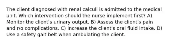 The client diagnosed with renal calculi is admitted to the medical unit. Which intervention should the nurse implement first? A) Monitor the client's urinary output. B) Assess the client's pain and r/o complications. C) Increase the client's oral fluid intake. D) Use a safety gait belt when ambulating the client.