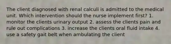 The client diagnosed with renal calculi is admitted to the medical unit. Which intervention should the nurse implement first? 1. monitor the clients urinary output 2. assess the clients pain and rule out complications 3. increase the clients oral fluid intake 4. use a safety gait belt when ambulating the client