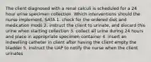 The client diagnosed with a renal calculi is scheduled for a 24 hour urine specimen collection. Which interventions should the nurse implement. SATA 1. check for the ordered diet and medication mods 2. instruct the client to urinate, and discard this urine when starting collection 3. collect all urine during 24 hours and place in appropriate specimen container 4. insert an indwelling catheter in client after having the client empty the bladder 5. instruct the UAP to notify the nurse when the client urinates